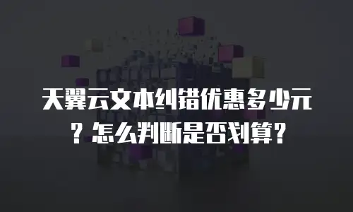 天翼云文本纠错优惠多少元？怎么判断是否划算？