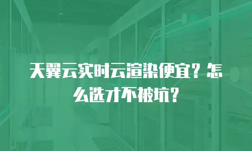 天翼云实时云渲染便宜？怎么选才不被坑？