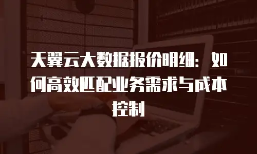 天翼云大数据报价明细：如何高效匹配业务需求与成本控制