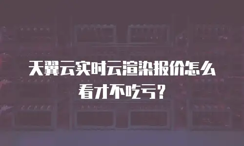 天翼云实时云渲染报价怎么看才不吃亏？