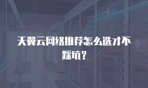 天翼云网络推荐怎么选才不踩坑？