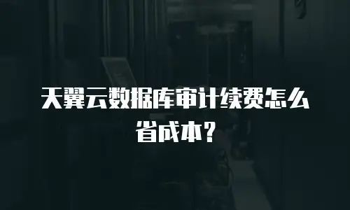 天翼云数据库审计续费怎么省成本？