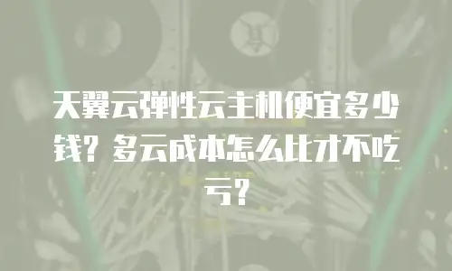 天翼云弹性云主机便宜多少钱？多云成本怎么比才不吃亏？