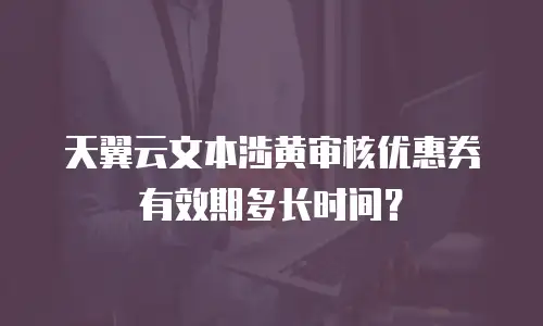 天翼云文本涉黄审核优惠券有效期多长时间？