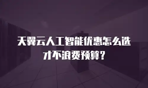 天翼云人工智能优惠怎么选才不浪费预算？