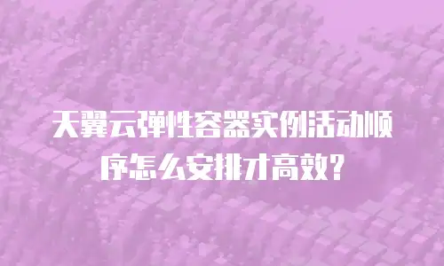 天翼云弹性容器实例活动顺序怎么安排才高效？