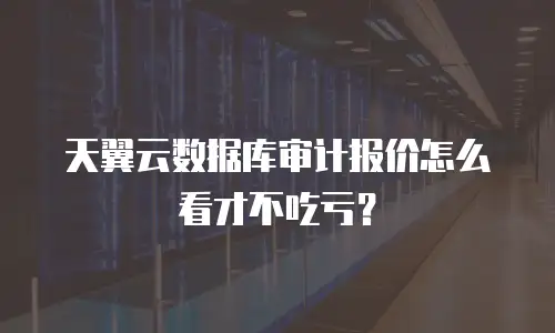 天翼云数据库审计报价怎么看才不吃亏？