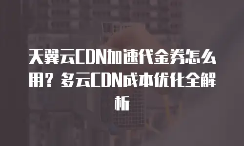 天翼云CDN加速代金券怎么用？多云CDN成本优化全解析
