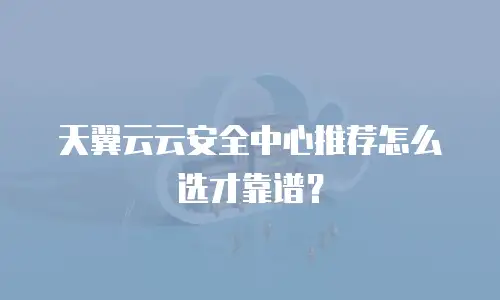 天翼云云安全中心推荐怎么选才靠谱？