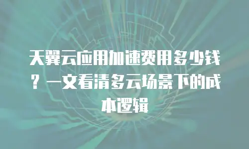 天翼云应用加速费用多少钱？一文看清多云场景下的成本逻辑