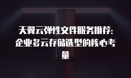 天翼云弹性文件服务推荐：企业多云存储选型的核心考量