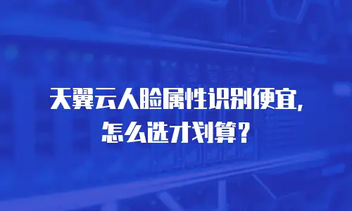 天翼云人脸属性识别便宜，怎么选才划算？
