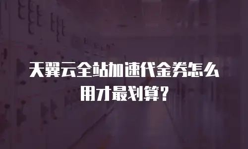 天翼云全站加速代金券怎么用才最划算？