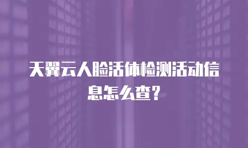 天翼云人脸活体检测活动信息怎么查？