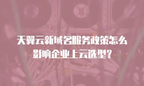 天翼云新域名服务政策怎么影响企业上云选型？