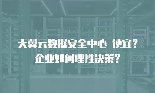 天翼云数据安全中心 便宜？企业如何理性决策？