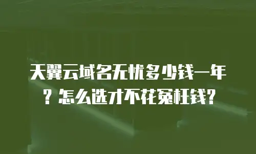 天翼云域名无忧多少钱一年？怎么选才不花冤枉钱？