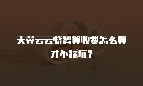 天翼云云骁智算收费怎么算才不踩坑？