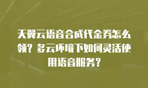 天翼云语音合成代金券怎么领？多云环境下如何灵活使用语音服务？