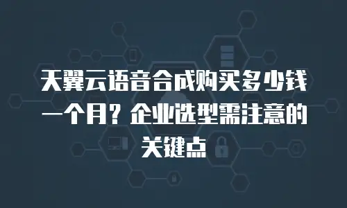 天翼云语音合成购买多少钱一个月？企业选型需注意的关键点