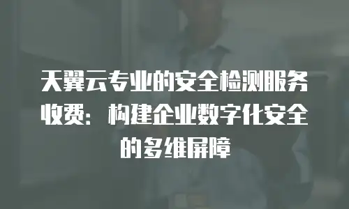 天翼云专业的安全检测服务收费：构建企业数字化安全的多维屏障