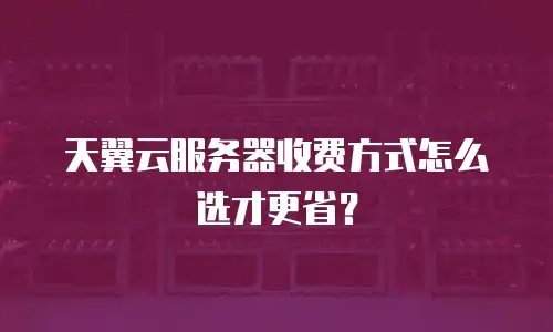 天翼云服务器收费方式怎么选才更省？