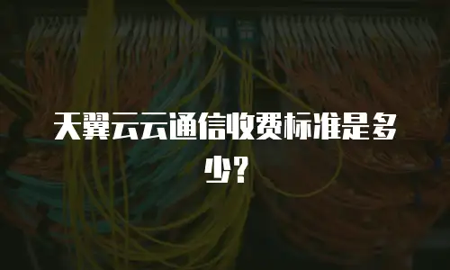 天翼云云通信收费标准是多少？
