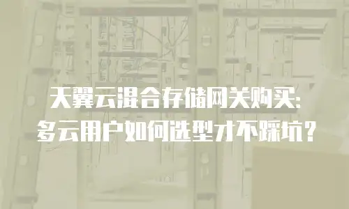 天翼云混合存储网关购买：多云用户如何选型才不踩坑？