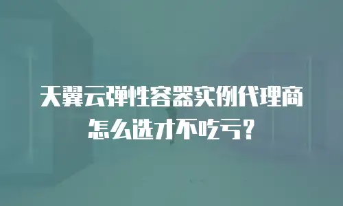天翼云弹性容器实例代理商怎么选才不吃亏？