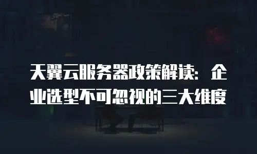 天翼云服务器政策解读：企业选型不可忽视的三大维度