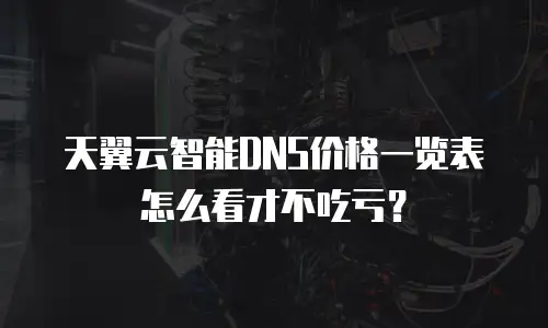 天翼云智能DNS价格一览表怎么看才不吃亏？