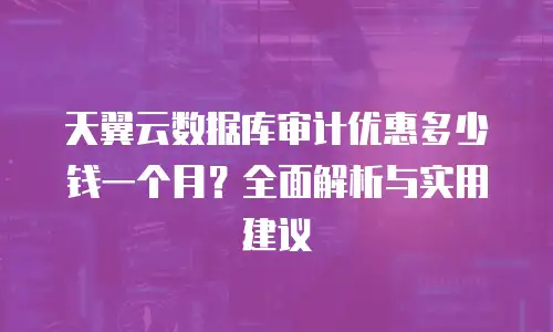 天翼云数据库审计优惠多少钱一个月？全面解析与实用建议