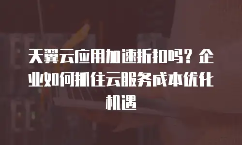 天翼云应用加速折扣吗？企业如何抓住云服务成本优化机遇