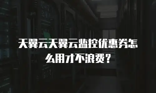 天翼云天翼云监控优惠券怎么用才不浪费？