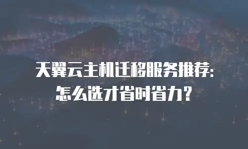 天翼云主机迁移服务推荐：怎么选才省时省力？