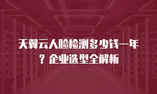 天翼云人脸检测多少钱一年？企业选型全解析