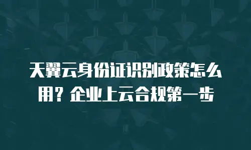 天翼云身份证识别政策怎么用？企业上云合规第一步