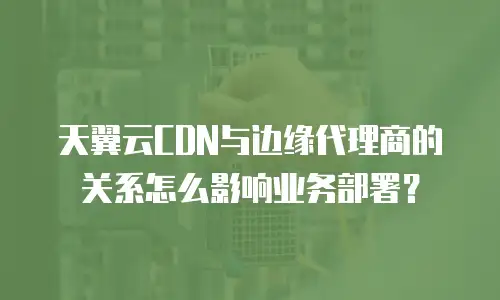 天翼云CDN与边缘代理商的关系怎么影响业务部署？
