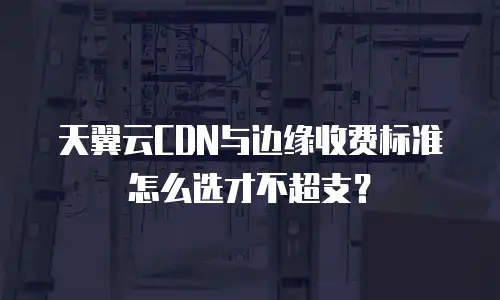天翼云CDN与边缘收费标准怎么选才不超支？