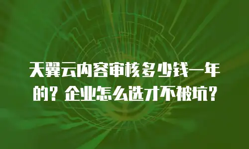 天翼云内容审核多少钱一年的？企业怎么选才不被坑？