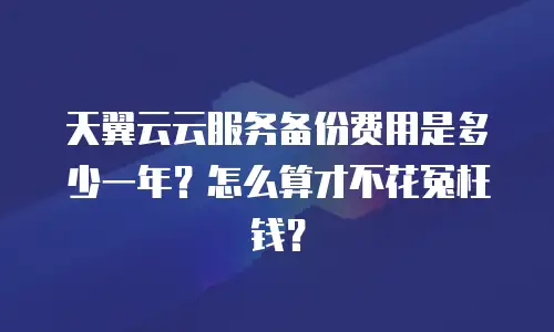 天翼云云服务备份费用是多少一年？怎么算才不花冤枉钱？