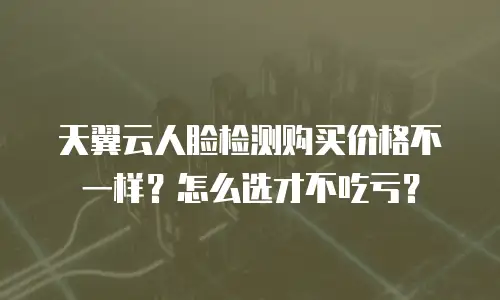 天翼云人脸检测购买价格不一样？怎么选才不吃亏？