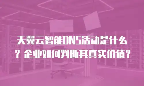 天翼云智能DNS活动是什么？企业如何判断其真实价值？