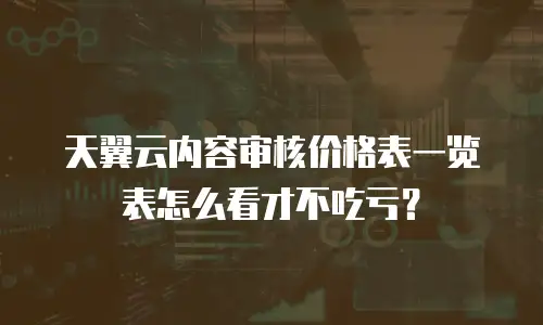 天翼云内容审核价格表一览表怎么看才不吃亏？