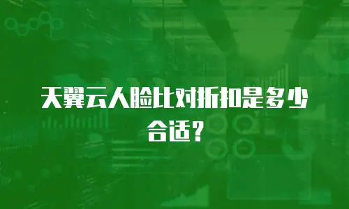 天翼云人脸比对折扣是多少合适？