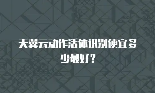 天翼云动作活体识别便宜多少最好？