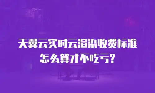 天翼云实时云渲染收费标准怎么算才不吃亏？