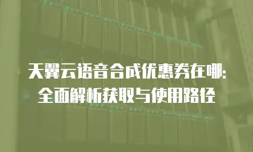天翼云语音合成优惠券在哪：全面解析获取与使用路径