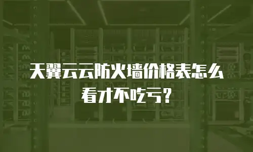 天翼云云防火墙价格表怎么看才不吃亏？