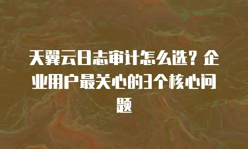 天翼云日志审计怎么选？企业用户最关心的3个核心问题